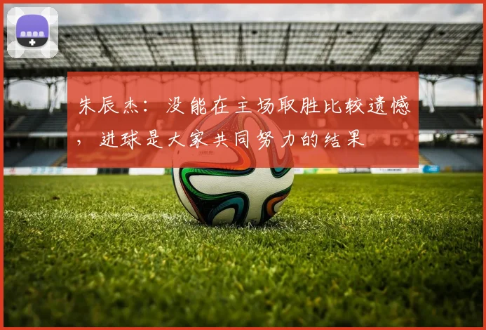 朱辰杰：没能在主场取胜比较遗憾，进球是大家共同努力的结果