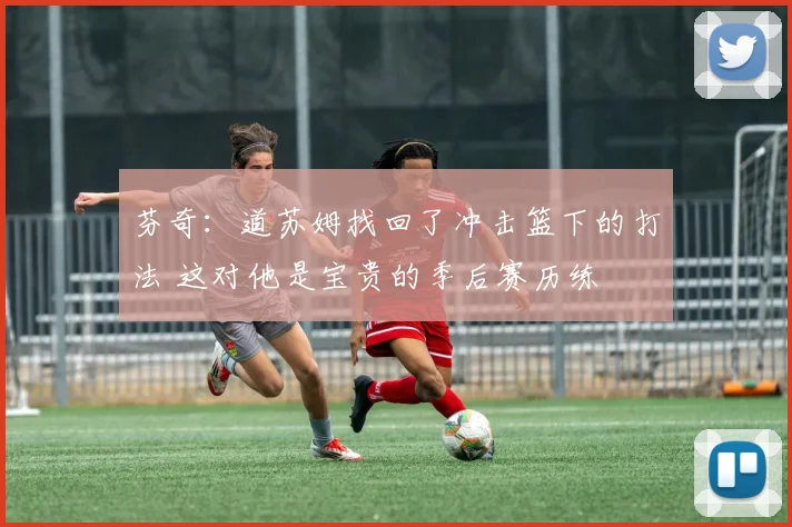芬奇：道苏姆找回了冲击篮下的打法 这对他是宝贵的季后赛历练