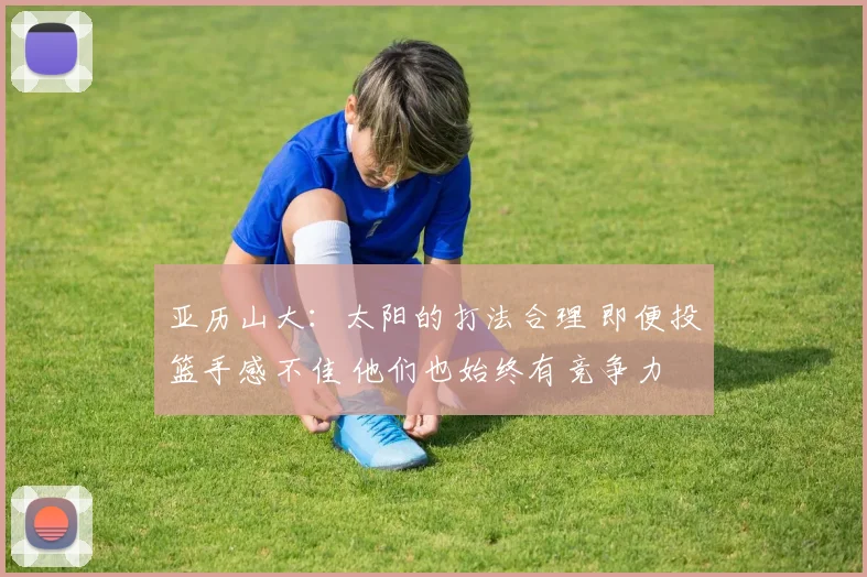亚历山大：太阳的打法合理 即便投篮手感不佳 他们也始终有竞争力