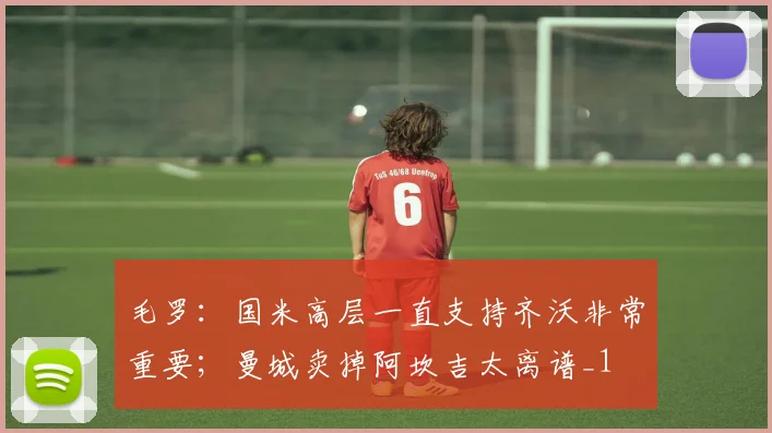 毛罗：国米高层一直支持齐沃非常重要；曼城卖掉阿坎吉太离谱_1