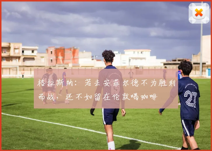 格拉斯纳：若去安菲尔德不为胜利而战，还不如留在伦敦喝咖啡