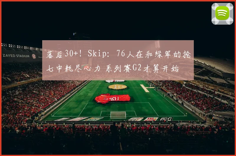 落后30+！Skip：76人在和绿军的抢七中耗尽心力 系列赛G2才算开始