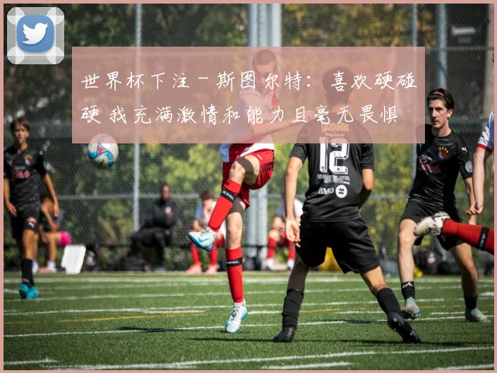 世界杯下注 - 斯图尔特：喜欢硬碰硬 我充满激情和能力且毫无畏惧